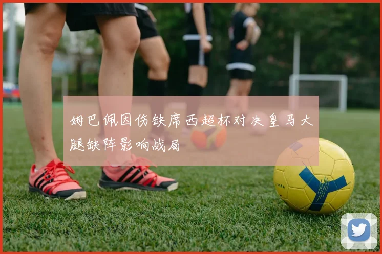 姆巴佩因伤缺席西超杯对决皇马大腿缺阵影响战局