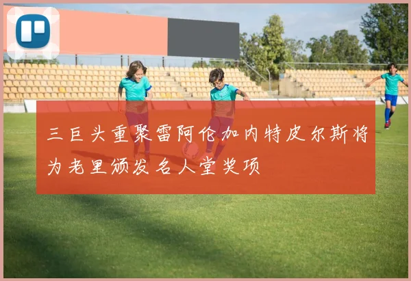 三巨头重聚雷阿伦加内特皮尔斯将为老里颁发名人堂奖项