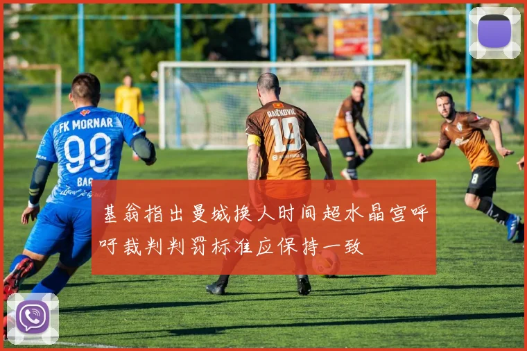 基翁指出曼城换人时间超水晶宫呼吁裁判判罚标准应保持一致