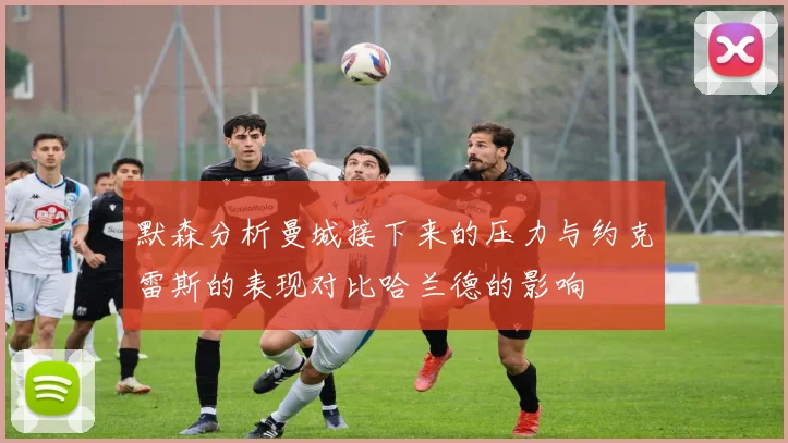 默森分析曼城接下来的压力与约克雷斯的表现对比哈兰德的影响
