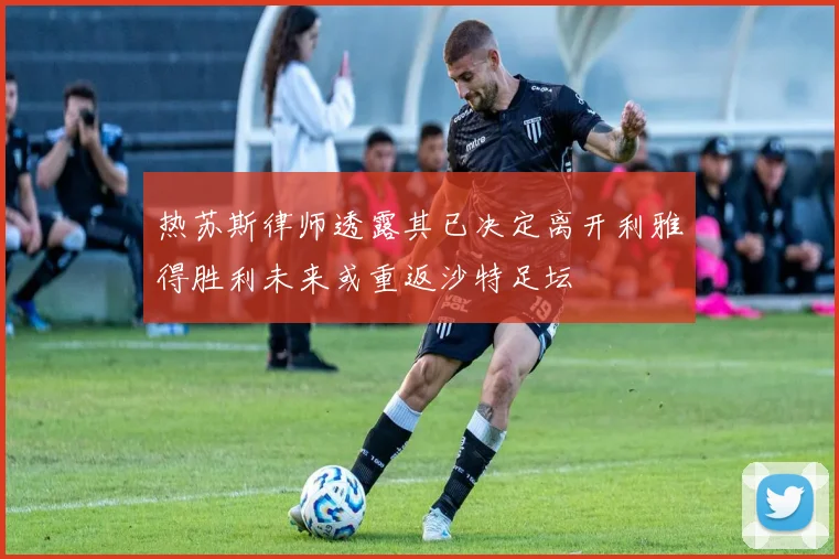 热苏斯律师透露其已决定离开利雅得胜利未来或重返沙特足坛