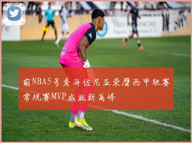前NBA5号秀海佐尼亚荣膺西甲联赛常规赛MVP成就新高峰