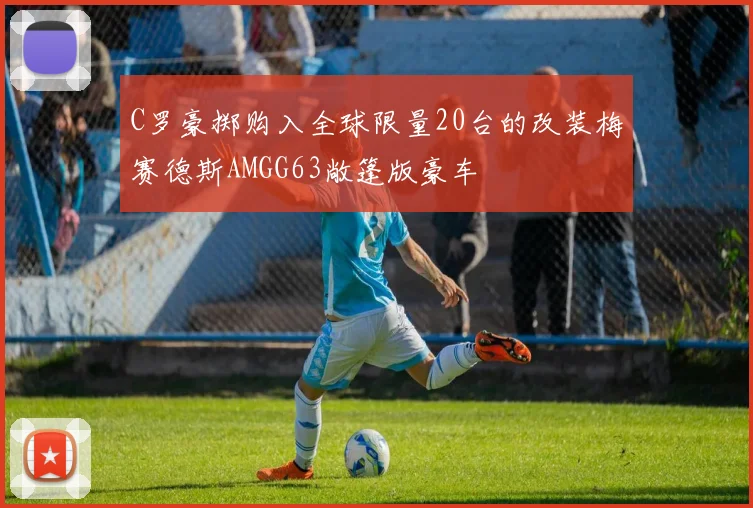C罗豪掷购入全球限量20台的改装梅赛德斯AMGG63敞篷版豪车