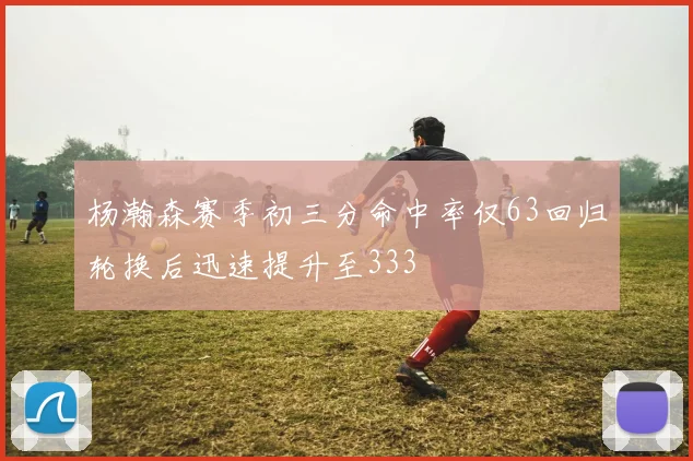 杨瀚森赛季初三分命中率仅63回归轮换后迅速提升至333