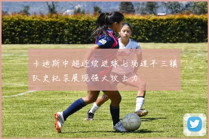 卡迪斯中超连续进球七场追平三镇队史纪录展现强大攻击力