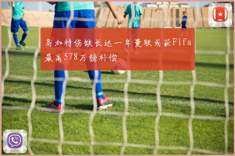 乌加特伤缺长达一年曼联或获Fifa最高578万镑补偿