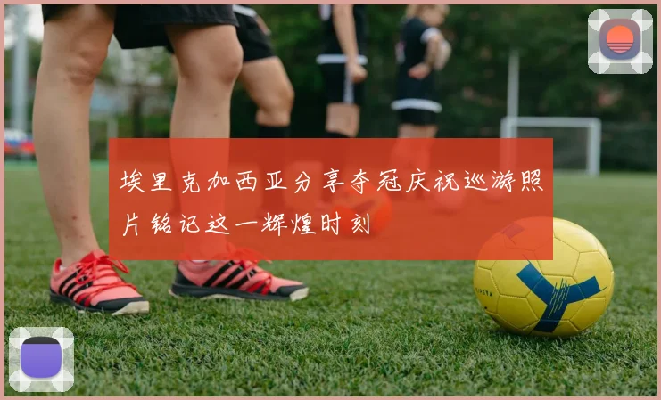 埃里克加西亚分享夺冠庆祝巡游照片铭记这一辉煌时刻