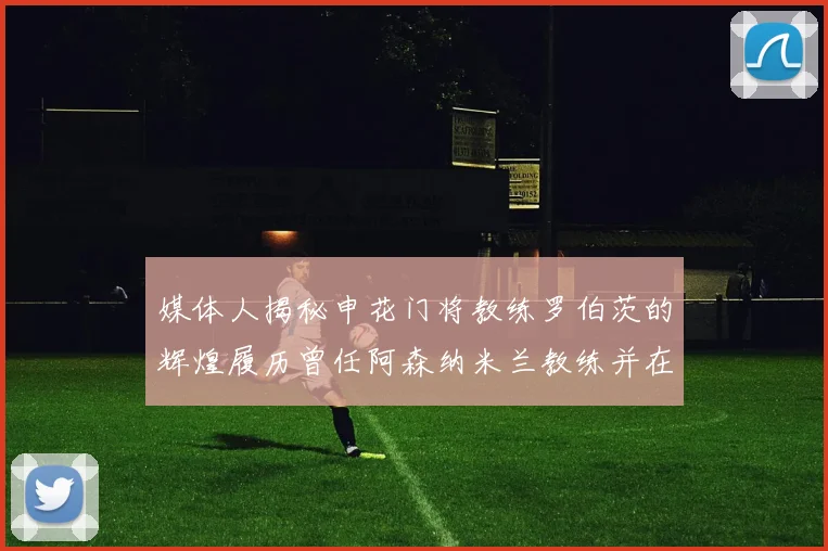 媒体人揭秘申花门将教练罗伯茨的辉煌履历曾任阿森纳米兰教练并在华夏执教