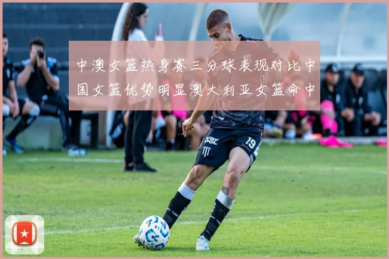 中澳女篮热身赛三分球表现对比中国女篮优势明显澳大利亚女篮命中率低下