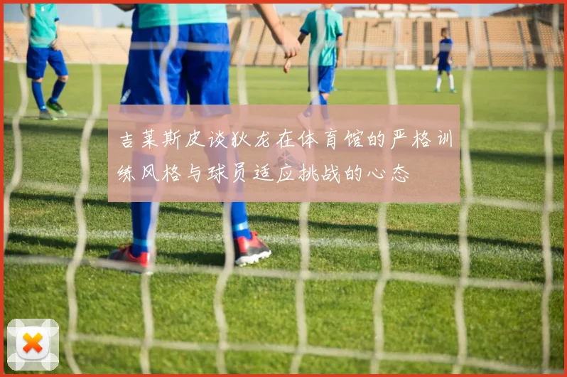 吉莱斯皮谈狄龙在体育馆的严格训练风格与球员适应挑战的心态