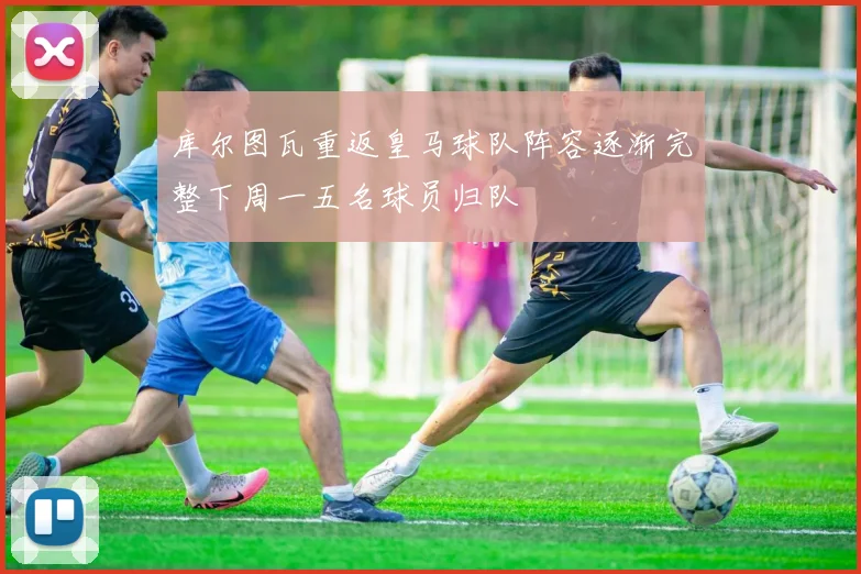 库尔图瓦重返皇马球队阵容逐渐完整下周一五名球员归队