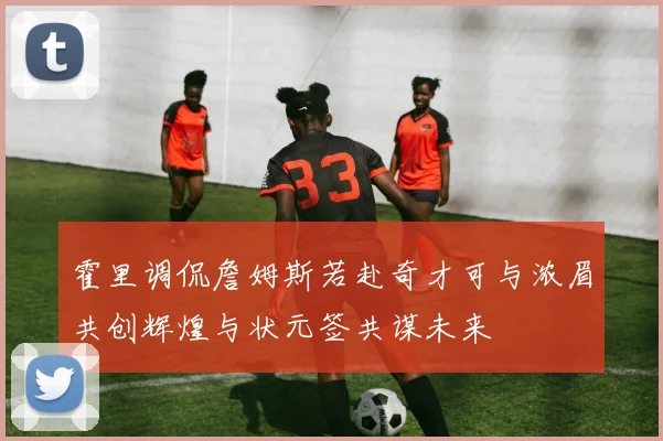 霍里调侃詹姆斯若赴奇才可与浓眉共创辉煌与状元签共谋未来