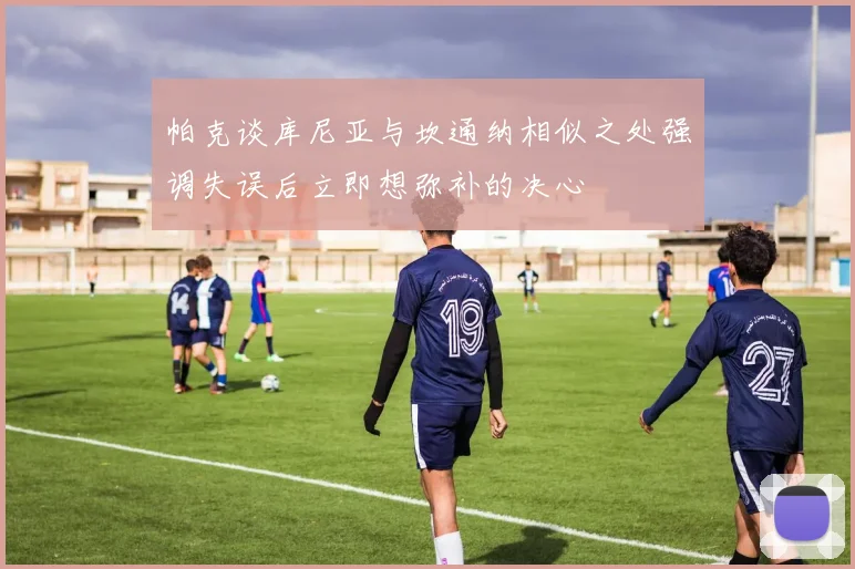 帕克谈库尼亚与坎通纳相似之处强调失误后立即想弥补的决心