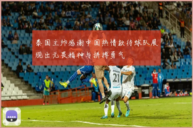 泰国主帅感谢中国热情款待球队展现出无畏精神与拼搏勇气