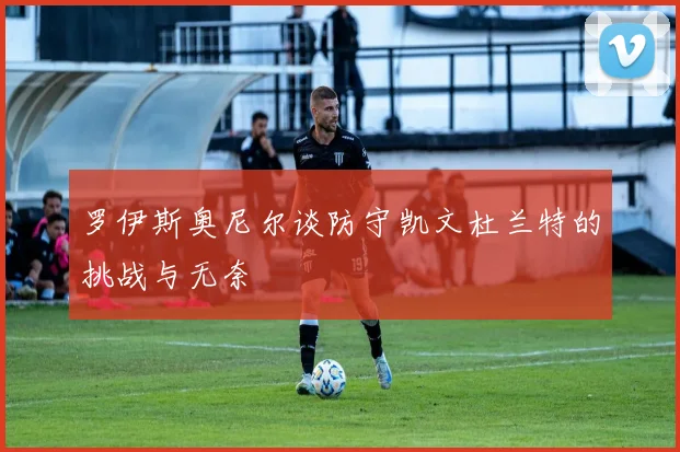 罗伊斯奥尼尔谈防守凯文杜兰特的挑战与无奈