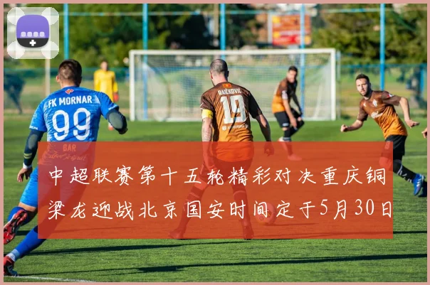 中超联赛第十五轮精彩对决重庆铜梁龙迎战北京国安时间定于5月30日20点