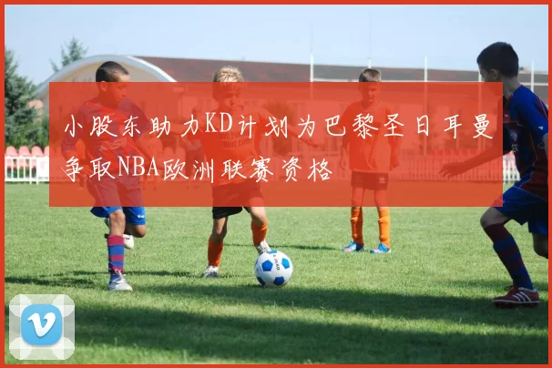 小股东助力KD计划为巴黎圣日耳曼争取NBA欧洲联赛资格