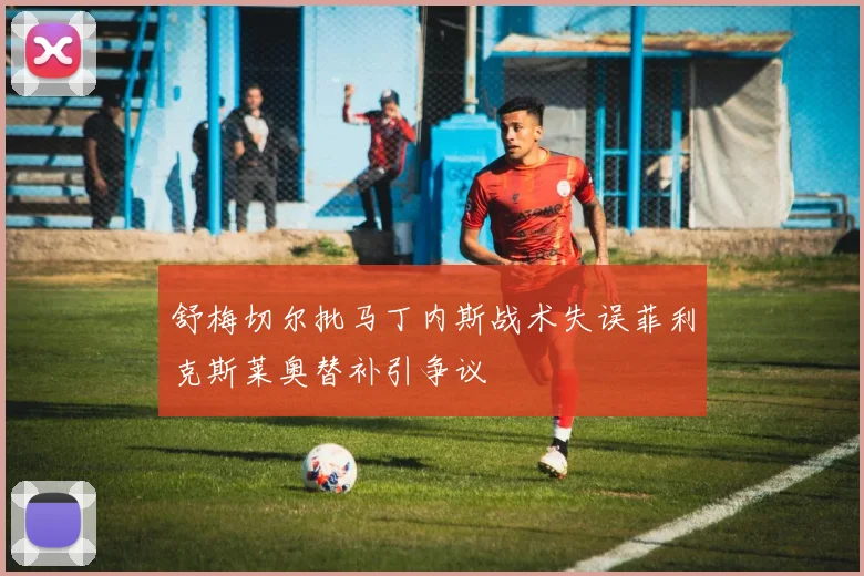 舒梅切尔批马丁内斯战术失误菲利克斯莱奥替补引争议