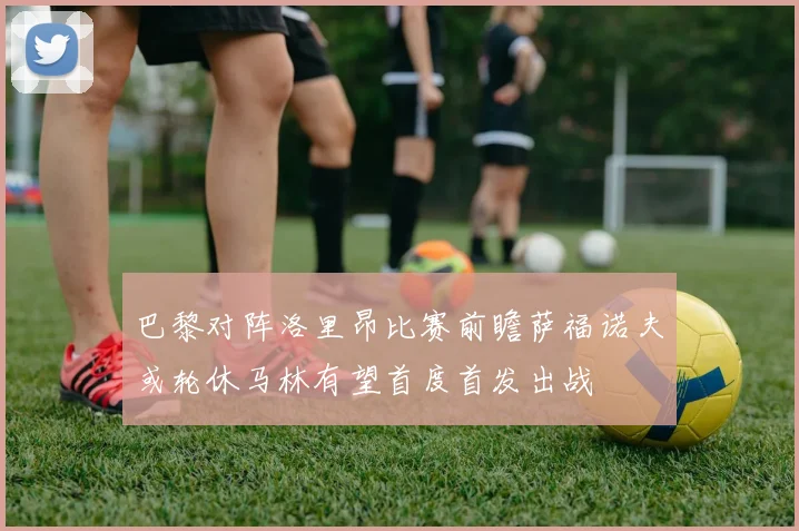 巴黎对阵洛里昂比赛前瞻萨福诺夫或轮休马林有望首度首发出战