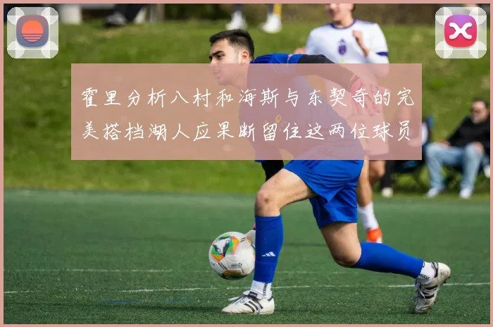 霍里分析八村和海斯与东契奇的完美搭档湖人应果断留住这两位球员