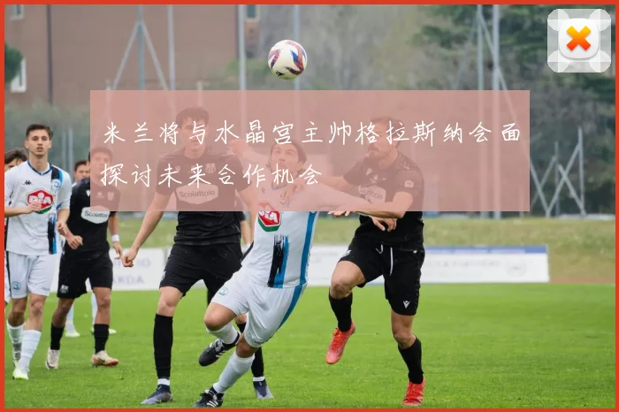 米兰将与水晶宫主帅格拉斯纳会面探讨未来合作机会