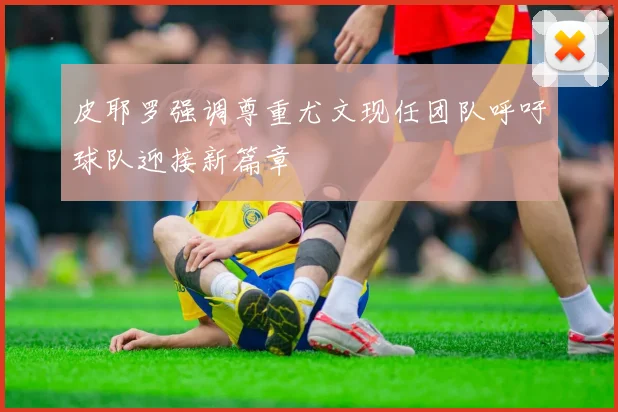 皮耶罗强调尊重尤文现任团队呼吁球队迎接新篇章