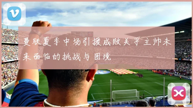 曼联夏季中场引援成败关乎主帅未来面临的挑战与困境