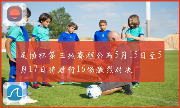 足协杯第三轮赛程公布5月15日至5月17日将进行16场激烈对决