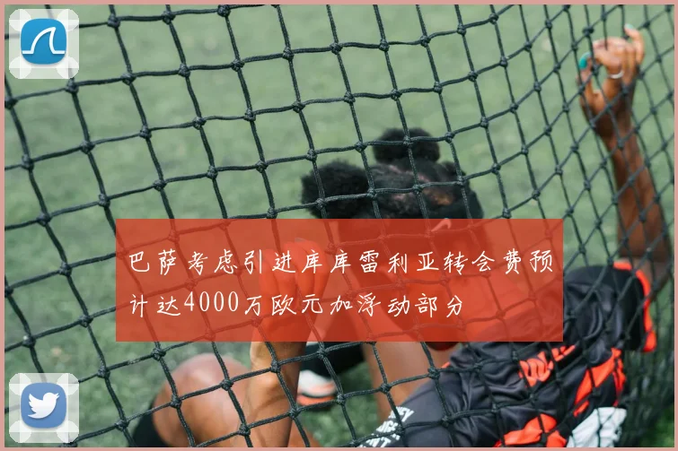 巴萨考虑引进库库雷利亚转会费预计达4000万欧元加浮动部分