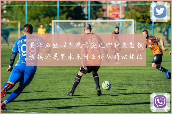 曼联历经12年风雨变迁四种类型教练接连更替未来何去何从再试错的空间有多少