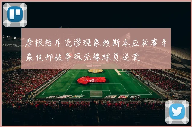 摩根怒斥荒谬现象赖斯本应获赛季最佳却被争冠无缘球员逆袭